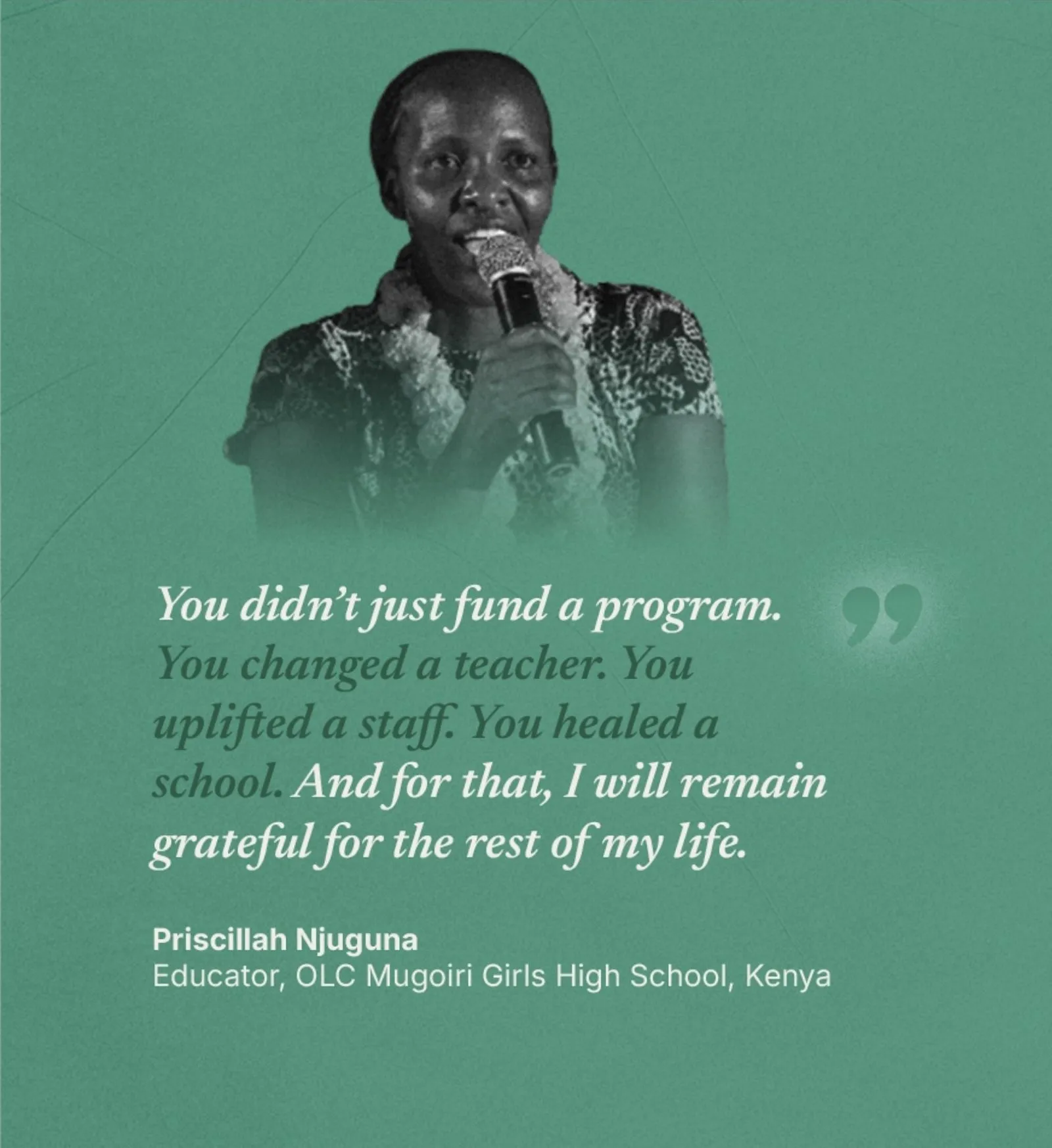 Priscillah Njuguna, Educator at OLC Mugoiri Girls High School in Kenya: You didn't just fund a program. You changed a teacher. You uplifted a staff. You healed a school. And for that, I will remain grateful for the rest of my life.